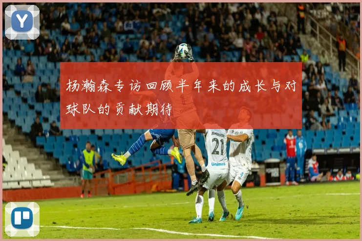 杨瀚森专访回顾半年来的成长与对球队的贡献期待