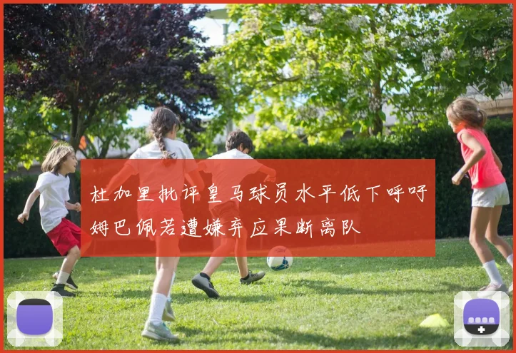 杜加里批评皇马球员水平低下呼吁姆巴佩若遭嫌弃应果断离队