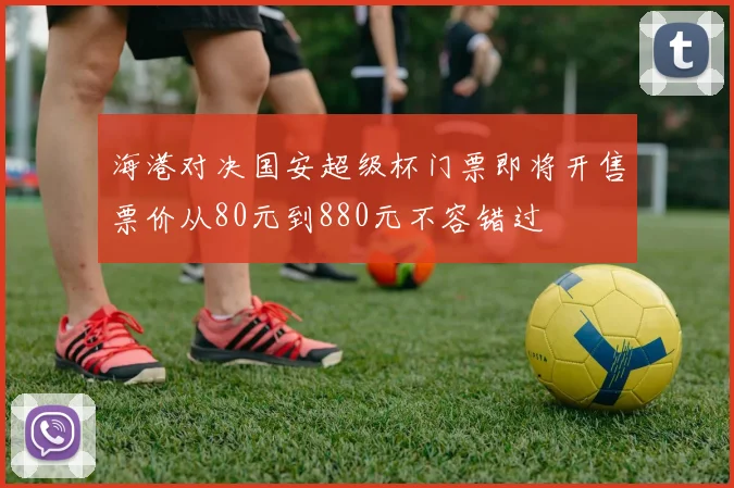 海港对决国安超级杯门票即将开售票价从80元到880元不容错过