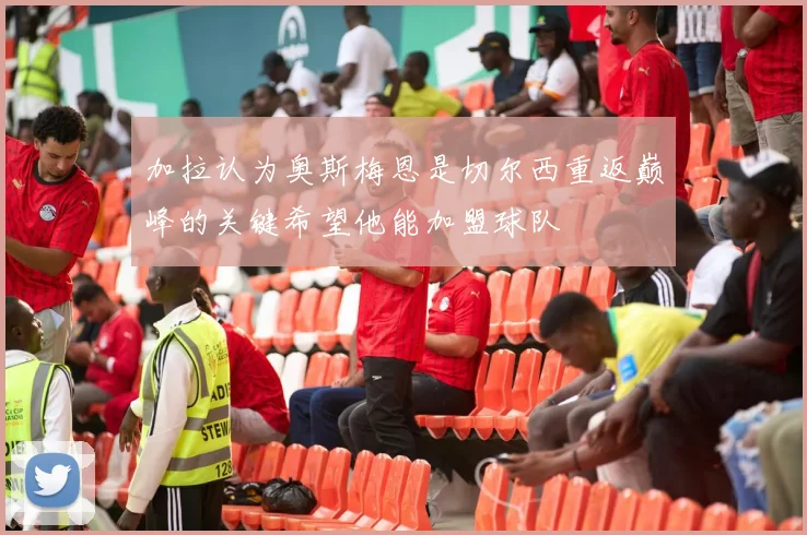 加拉认为奥斯梅恩是切尔西重返巅峰的关键希望他能加盟球队