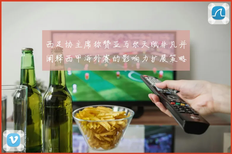 西足协主席称赞亚马尔天赋非凡并阐释西甲海外赛的影响力扩展策略