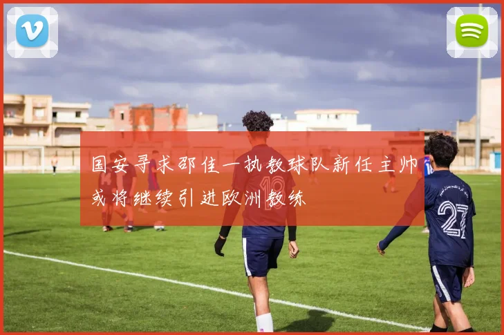 国安寻求邵佳一执教球队新任主帅或将继续引进欧洲教练