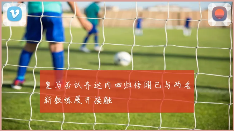 皇马否认齐达内回归传闻已与两名新教练展开接触