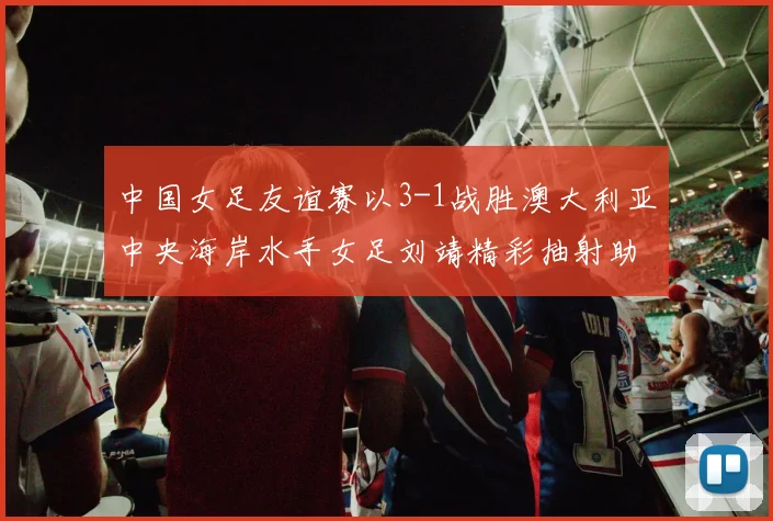 中国女足友谊赛以3-1战胜澳大利亚中央海岸水手女足刘靖精彩抽射助球队取胜