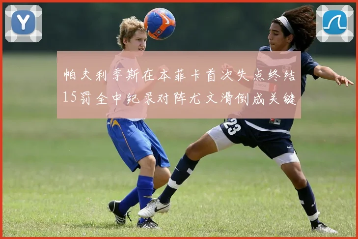 帕夫利季斯在本菲卡首次失点终结15罚全中纪录对阵尤文滑倒成关键时刻