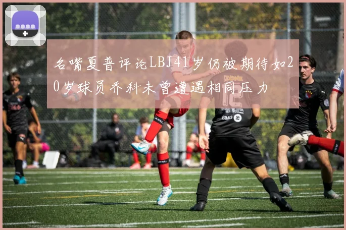 名嘴夏普评论LBJ41岁仍被期待如20岁球员乔科未曾遭遇相同压力