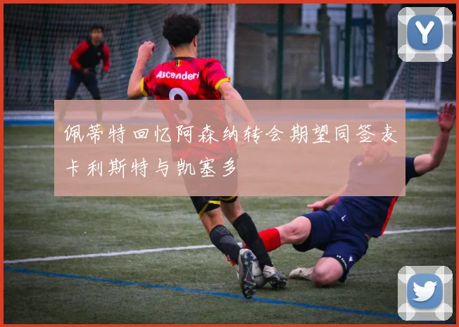 佩蒂特回忆阿森纳转会期望同签麦卡利斯特与凯塞多