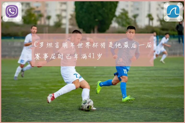 C罗坦言明年世界杯将是他最后一届赛事届时已年满41岁