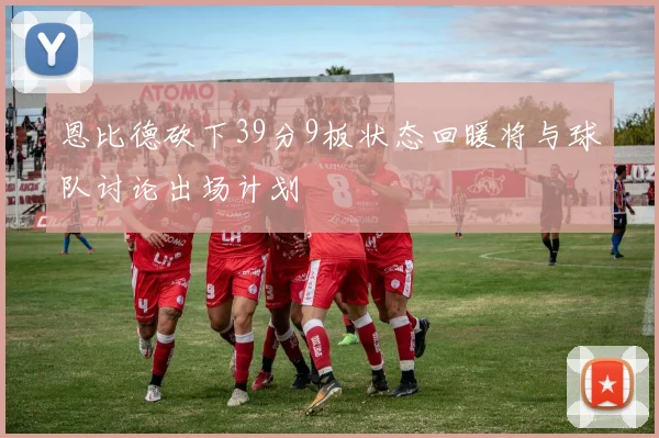 恩比德砍下39分9板状态回暖将与球队讨论出场计划