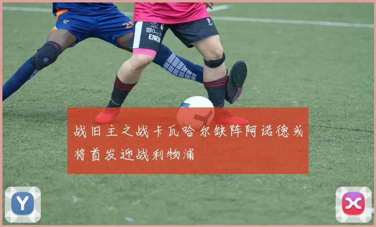 战旧主之战卡瓦哈尔缺阵阿诺德或将首发迎战利物浦