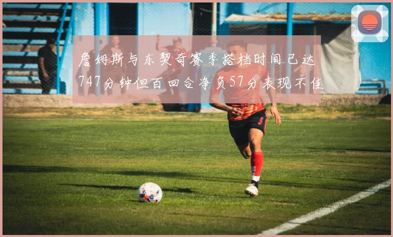 詹姆斯与东契奇赛季搭档时间已达747分钟但百回合净负57分表现不佳