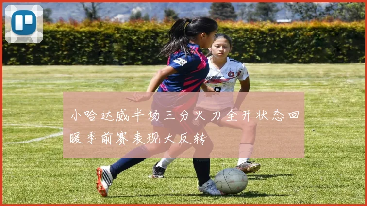 小哈达威半场三分火力全开状态回暖季前赛表现大反转