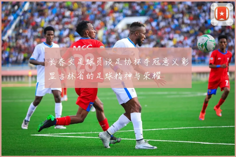 长春女足球员谈足协杯夺冠意义彰显吉林省的足球精神与荣耀