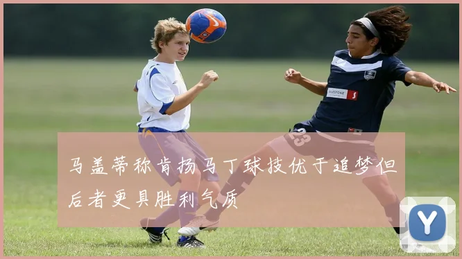 马盖蒂称肯扬马丁球技优于追梦但后者更具胜利气质