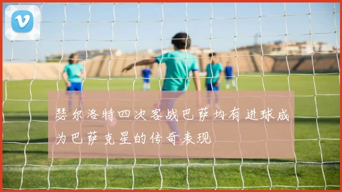 瑟尔洛特四次客战巴萨均有进球成为巴萨克星的传奇表现