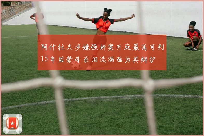 阿什拉夫涉嫌强奸案开庭最高可判15年监禁母亲泪流满面为其辩护