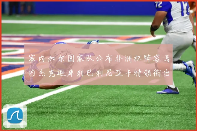 塞内加尔国家队公布非洲杯阵容马内杰克逊库利巴利尼亚卡特领衔出征