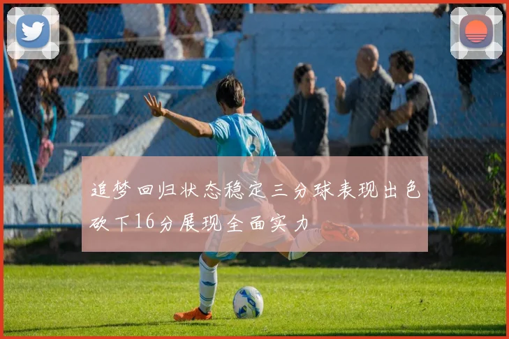追梦回归状态稳定三分球表现出色砍下16分展现全面实力