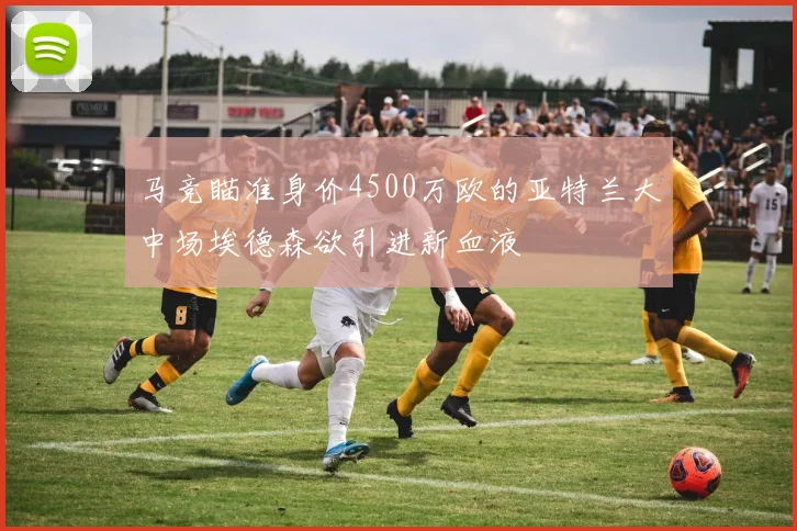 马竞瞄准身价4500万欧的亚特兰大中场埃德森欲引进新血液